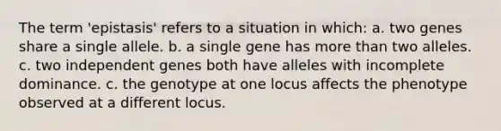 The term 'epistasis' refers to a situation in which: a. two genes share a single allele. b. a single gene has more than two alleles. c. two independent genes both have alleles with incomplete dominance. c. the genotype at one locus affects the phenotype observed at a different locus.