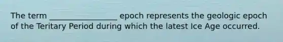 The term _________________ epoch represents the geologic epoch of the Teritary Period during which the latest Ice Age occurred.