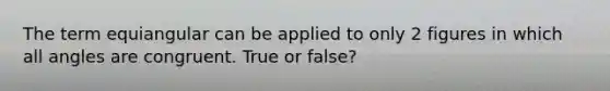 The term equiangular can be applied to only 2 figures in which all angles are congruent. True or false?