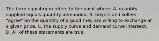 The term equilibrium refers to the point where: A. quantity supplied equals quantity demanded. B. buyers and sellers "agree" on the quantity of a good they are willing to exchange at a given price. C. the supply curve and demand curve intersect. D. All of these statements are true.