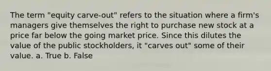 The term "equity carve-out" refers to the situation where a firm's managers give themselves the right to purchase new stock at a price far below the going market price. Since this dilutes the value of the public stockholders, it "carves out" some of their value. a. True b. False