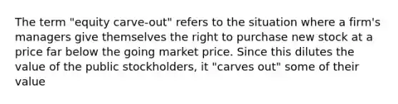 The term "equity carve-out" refers to the situation where a firm's managers give themselves the right to purchase new stock at a price far below the going market price. Since this dilutes the value of the public stockholders, it "carves out" some of their value