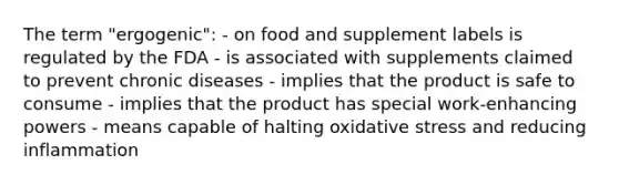 The term "ergogenic": - on food and supplement labels is regulated by the FDA - is associated with supplements claimed to prevent chronic diseases - implies that the product is safe to consume - implies that the product has special work-enhancing powers - means capable of halting oxidative stress and reducing inflammation