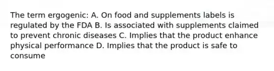 The term ergogenic: A. On food and supplements labels is regulated by the FDA B. Is associated with supplements claimed to prevent chronic diseases C. Implies that the product enhance physical performance D. Implies that the product is safe to consume