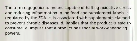 The term ergogenic: a. means capable of halting oxidative stress and reducing inflammation. b. on food and supplement labels is regulated by the FDA. c. is associated with supplements claimed to prevent chronic diseases. d. implies that the product is safe to consume. e. implies that a product has special work-enhancing powers.