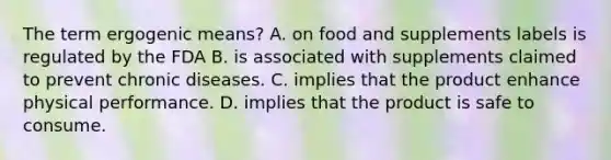 The term ergogenic means? A. on food and supplements labels is regulated by the FDA B. is associated with supplements claimed to prevent chronic diseases. C. implies that the product enhance physical performance. D. implies that the product is safe to consume.