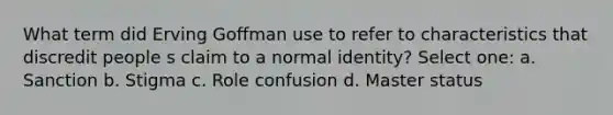 What term did Erving Goffman use to refer to characteristics that discredit people s claim to a normal identity? Select one: a. Sanction b. Stigma c. Role confusion d. Master status