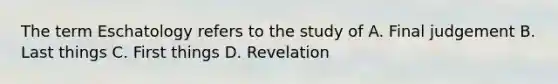 The term Eschatology refers to the study of A. Final judgement B. Last things C. First things D. Revelation