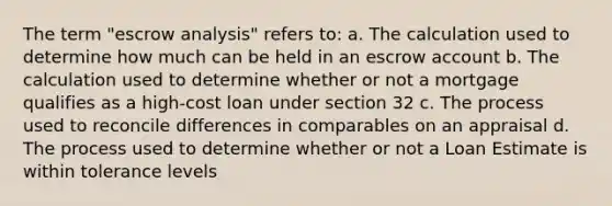 The term "escrow analysis" refers to: a. The calculation used to determine how much can be held in an escrow account b. The calculation used to determine whether or not a mortgage qualifies as a high-cost loan under section 32 c. The process used to reconcile differences in comparables on an appraisal d. The process used to determine whether or not a Loan Estimate is within tolerance levels