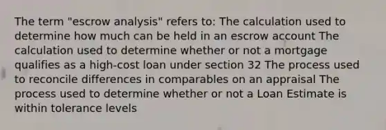 The term "escrow analysis" refers to: The calculation used to determine how much can be held in an escrow account The calculation used to determine whether or not a mortgage qualifies as a high-cost loan under section 32 The process used to reconcile differences in comparables on an appraisal The process used to determine whether or not a Loan Estimate is within tolerance levels