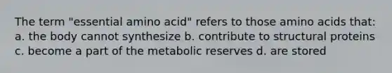 The term "essential amino acid" refers to those amino acids that: a. the body cannot synthesize b. contribute to structural proteins c. become a part of the metabolic reserves d. are stored