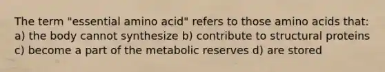 The term "essential amino acid" refers to those amino acids that: a) the body cannot synthesize b) contribute to structural proteins c) become a part of the metabolic reserves d) are stored