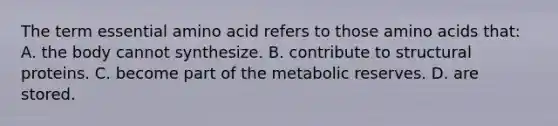 The term essential amino acid refers to those amino acids that: A. the body cannot synthesize. B. contribute to structural proteins. C. become part of the metabolic reserves. D. are stored.