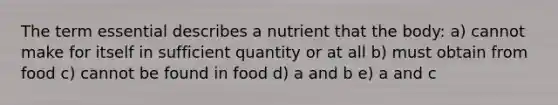 The term essential describes a nutrient that the body: a) cannot make for itself in sufficient quantity or at all b) must obtain from food c) cannot be found in food d) a and b e) a and c