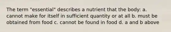 The term "essential" describes a nutrient that the body: a. cannot make for itself in sufficient quantity or at all b. must be obtained from food c. cannot be found in food d. a and b above