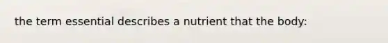 the term essential describes a nutrient that the body: