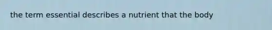 the term essential describes a nutrient that the body