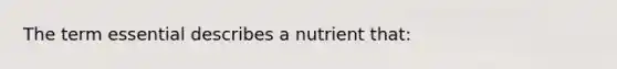 The term essential describes a nutrient that: