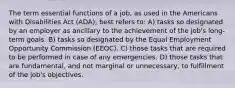 The term essential functions of a job, as used in the Americans with Disabilities Act (ADA), best refers to: A) tasks so designated by an employer as ancillary to the achievement of the job's long-term goals. B) tasks so designated by the Equal Employment Opportunity Commission (EEOC). C) those tasks that are required to be performed in case of any emergencies. D) those tasks that are fundamental, and not marginal or unnecessary, to fulfillment of the job's objectives.