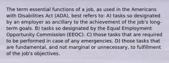 The term essential functions of a job, as used in the Americans with Disabilities Act (ADA), best refers to: A) tasks so designated by an employer as ancillary to the achievement of the job's long-term goals. B) tasks so designated by the Equal Employment Opportunity Commission (EEOC). C) those tasks that are required to be performed in case of any emergencies. D) those tasks that are fundamental, and not marginal or unnecessary, to fulfillment of the job's objectives.