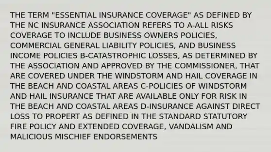 THE TERM "ESSENTIAL INSURANCE COVERAGE" AS DEFINED BY THE NC INSURANCE ASSOCIATION REFERS TO A-ALL RISKS COVERAGE TO INCLUDE BUSINESS OWNERS POLICIES, COMMERCIAL GENERAL LIABILITY POLICIES, AND BUSINESS INCOME POLICIES B-CATASTROPHIC LOSSES, AS DETERMINED BY THE ASSOCIATION AND APPROVED BY THE COMMISSIONER, THAT ARE COVERED UNDER THE WINDSTORM AND HAIL COVERAGE IN THE BEACH AND COASTAL AREAS C-POLICIES OF WINDSTORM AND HAIL INSURANCE THAT ARE AVAILABLE ONLY FOR RISK IN THE BEACH AND COASTAL AREAS D-INSURANCE AGAINST DIRECT LOSS TO PROPERT AS DEFINED IN THE STANDARD STATUTORY FIRE POLICY AND EXTENDED COVERAGE, VANDALISM AND MALICIOUS MISCHIEF ENDORSEMENTS