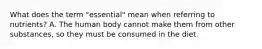 What does the term "essential" mean when referring to nutrients? A. The human body cannot make them from other substances, so they must be consumed in the diet.