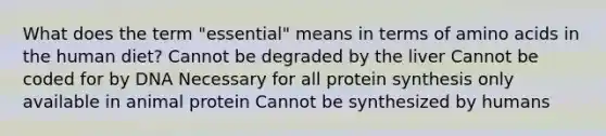 What does the term "essential" means in terms of amino acids in the human diet? Cannot be degraded by the liver Cannot be coded for by DNA Necessary for all protein synthesis only available in animal protein Cannot be synthesized by humans