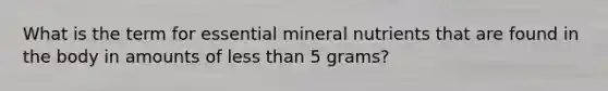 What is the term for essential mineral nutrients that are found in the body in amounts of less than 5 grams?