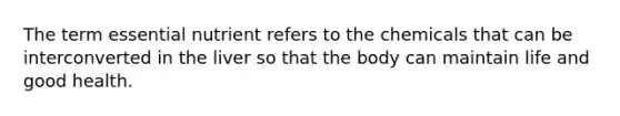 The term essential nutrient refers to the chemicals that can be interconverted in the liver so that the body can maintain life and good health.