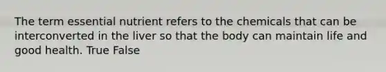 The term essential nutrient refers to the chemicals that can be interconverted in the liver so that the body can maintain life and good health. True False