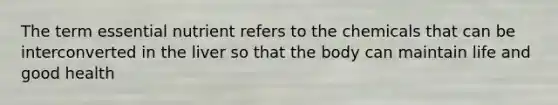 The term essential nutrient refers to the chemicals that can be interconverted in the liver so that the body can maintain life and good health