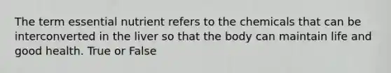 The term essential nutrient refers to the chemicals that can be interconverted in the liver so that the body can maintain life and good health. True or False