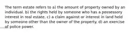 The term estate refers to a) the amount of property owned by an individual. b) the rights held by someone who has a possessory interest in real estate. c) a claim against or interest in land held by someone other than the owner of the property. d) an exercise of police power.