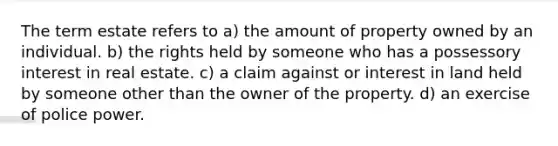 The term estate refers to a) the amount of property owned by an individual. b) the rights held by someone who has a possessory interest in real estate. c) a claim against or interest in land held by someone other than the owner of the property. d) an exercise of police power.