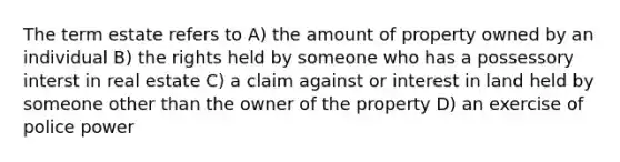 The term estate refers to A) the amount of property owned by an individual B) the rights held by someone who has a possessory interst in real estate C) a claim against or interest in land held by someone other than the owner of the property D) an exercise of police power