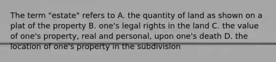 The term "estate" refers to A. the quantity of land as shown on a plat of the property B. one's legal rights in the land C. the value of one's property, real and personal, upon one's death D. the location of one's property in the subdivision