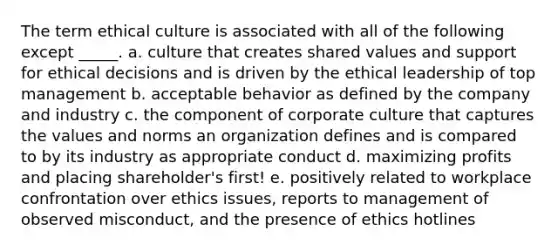 The term ethical culture is associated with all of the following except _____. a. culture that creates shared values and support for ethical decisions and is driven by the ethical leadership of top management b. acceptable behavior as defined by the company and industry c. the component of corporate culture that captures the values and norms an organization defines and is compared to by its industry as appropriate conduct d. maximizing profits and placing shareholder's first! e. positively related to workplace confrontation over ethics issues, reports to management of observed misconduct, and the presence of ethics hotlines