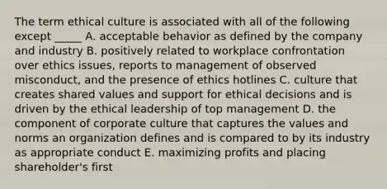 The term ethical culture is associated with all of the following except _____ A. acceptable behavior as defined by the company and industry B. positively related to workplace confrontation over ethics issues, reports to management of observed misconduct, and the presence of ethics hotlines C. culture that creates shared values and support for ethical decisions and is driven by the ethical leadership of top management D. the component of corporate culture that captures the values and norms an organization defines and is compared to by its industry as appropriate conduct E. maximizing profits and placing shareholder's first