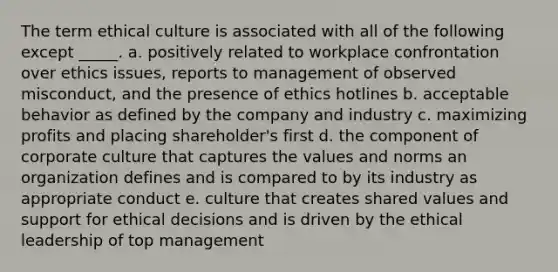 The term ethical culture is associated with all of the following except _____. a. positively related to workplace confrontation over ethics issues, reports to management of observed misconduct, and the presence of ethics hotlines b. acceptable behavior as defined by the company and industry c. maximizing profits and placing shareholder's first d. the component of corporate culture that captures the values and norms an organization defines and is compared to by its industry as appropriate conduct e. culture that creates shared values and support for ethical decisions and is driven by the ethical leadership of top management