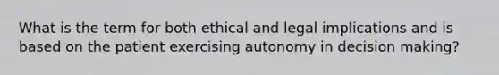 What is the term for both ethical and legal implications and is based on the patient exercising autonomy in decision making?