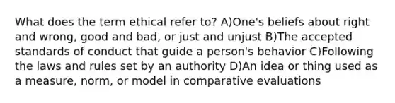 What does the term ethical refer to? A)One's beliefs about right and wrong, good and bad, or just and unjust B)The accepted standards of conduct that guide a person's behavior C)Following the laws and rules set by an authority D)An idea or thing used as a measure, norm, or model in comparative evaluations