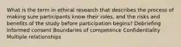 What is the term in ethical research that describes the process of making sure participants know their roles, and the risks and benefits of the study before participation begins? Debriefing Informed consent Boundaries of competence Confidentiality Multiple relationships