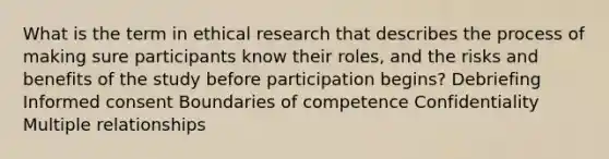 What is the term in ethical research that describes the process of making sure participants know their roles, and the risks and benefits of the study before participation begins? Debriefing Informed consent Boundaries of competence Confidentiality Multiple relationships