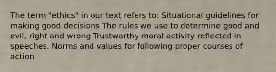 The term "ethics" in our text refers to: Situational guidelines for making good decisions The rules we use to determine good and evil, right and wrong Trustworthy moral activity reflected in speeches. Norms and values for following proper courses of action