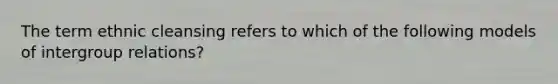 The term ethnic cleansing refers to which of the following models of intergroup relations?