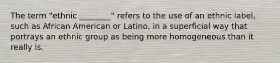 The term "ethnic ________" refers to the use of an ethnic label, such as African American or Latino, in a superficial way that portrays an ethnic group as being more homogeneous than it really is.