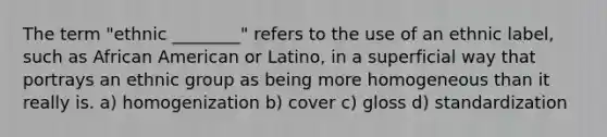 The term "ethnic ________" refers to the use of an ethnic label, such as African American or Latino, in a superficial way that portrays an ethnic group as being more homogeneous than it really is. a) homogenization b) cover c) gloss d) standardization