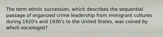 The term ethnic succession, which describes the sequential passage of organized crime leadership from immigrant cultures during 1920's and 1930's to the United States, was coined by which sociologist?