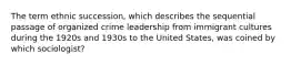 The term ethnic succession, which describes the sequential passage of organized crime leadership from immigrant cultures during the 1920s and 1930s to the United States, was coined by which sociologist?