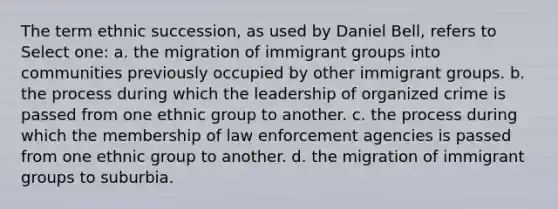 The term ethnic succession, as used by Daniel Bell, refers to Select one: a. the migration of immigrant groups into communities previously occupied by other immigrant groups. b. the process during which the leadership of organized crime is passed from one ethnic group to another. c. the process during which the membership of law enforcement agencies is passed from one ethnic group to another. d. the migration of immigrant groups to suburbia.